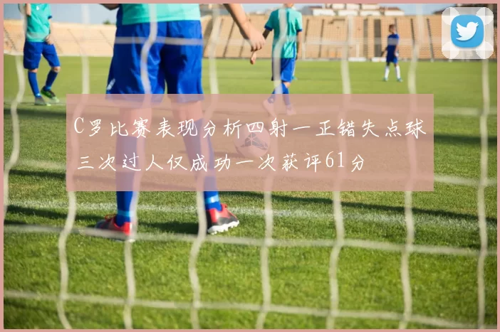 C罗比赛表现分析四射一正错失点球三次过人仅成功一次获评61分