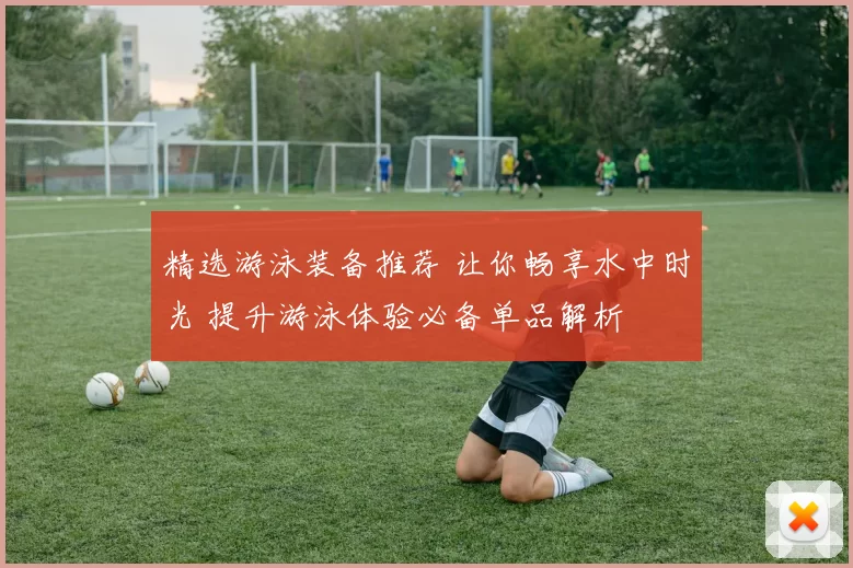 精选游泳装备推荐 让你畅享水中时光 提升游泳体验必备单品解析