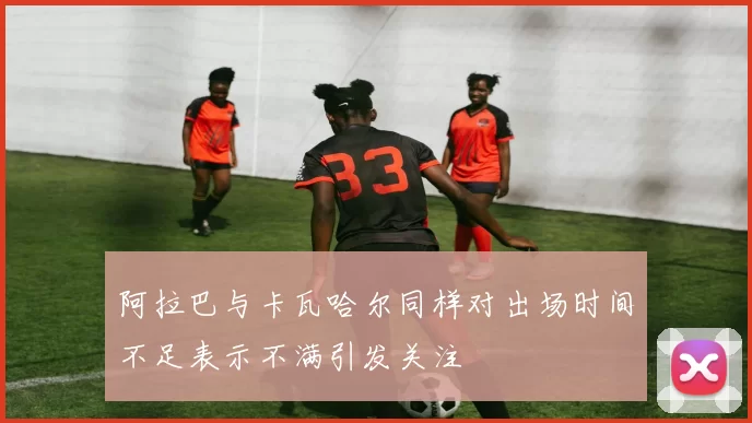 阿拉巴与卡瓦哈尔同样对出场时间不足表示不满引发关注