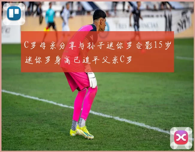 C罗母亲分享与孙子迷你罗合影15岁迷你罗身高已追平父亲C罗