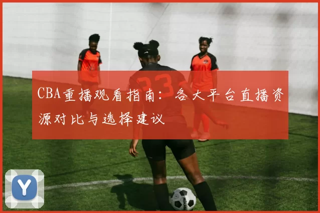 CBA重播观看指南：各大平台直播资源对比与选择建议
