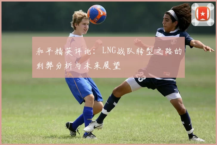 和平精英评论：LNG战队转型之路的利弊分析与未来展望