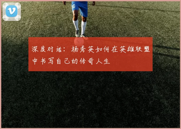 深度对话:杨秀英如何在英雄联盟中书写自己的传奇人生