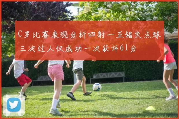 C罗比赛表现分析四射一正错失点球三次过人仅成功一次获评61分