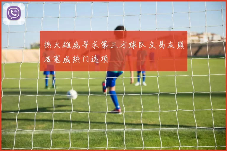 热火雄鹿寻求第三方球队交易灰熊活塞成热门选项