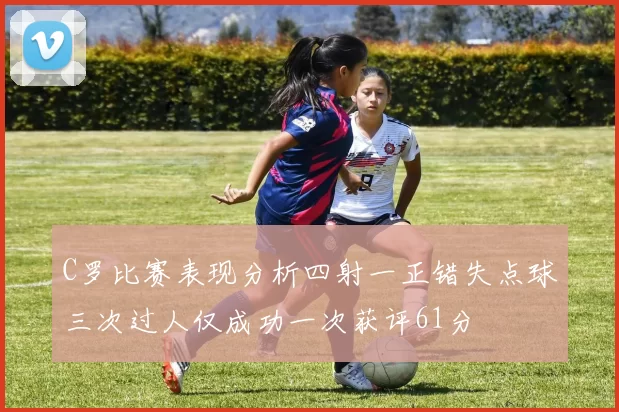 C罗比赛表现分析四射一正错失点球三次过人仅成功一次获评61分