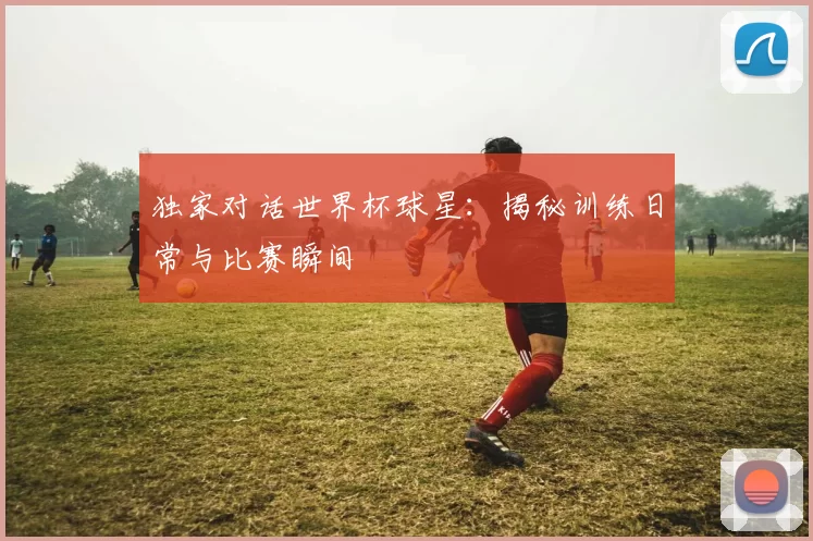 独家对话世界杯球星：揭秘训练日常与比赛瞬间