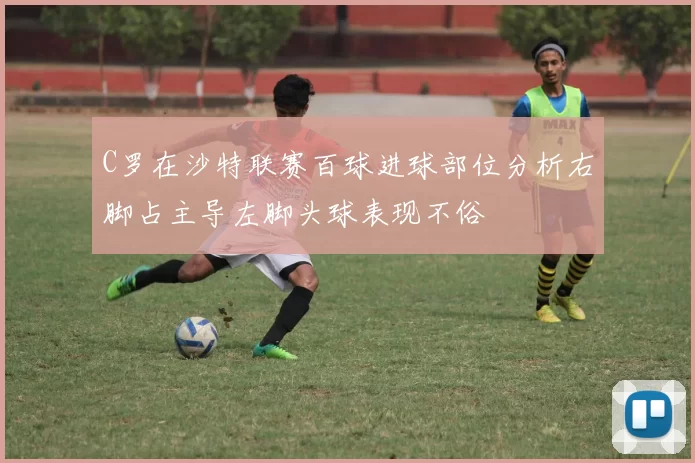 C罗在沙特联赛百球进球部位分析右脚占主导左脚头球表现不俗