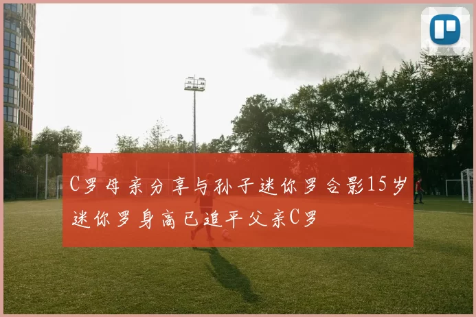 C罗母亲分享与孙子迷你罗合影15岁迷你罗身高已追平父亲C罗
