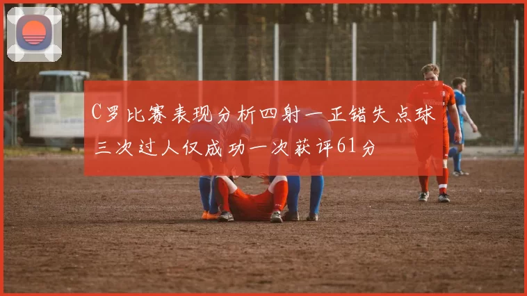 C罗比赛表现分析四射一正错失点球三次过人仅成功一次获评61分