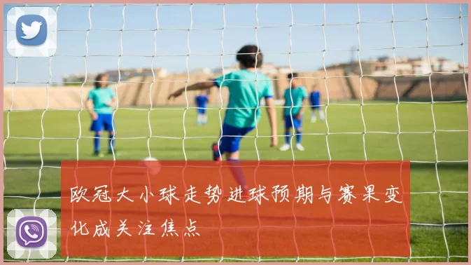 欧冠大小球走势进球预期与赛果变化成关注焦点
