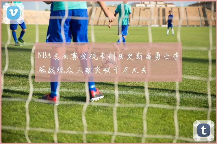 NBA总决赛收视率创历史新高勇士夺冠战观众人数突破千万大关