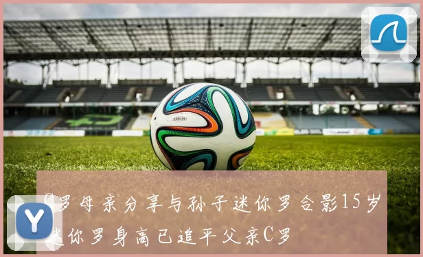 C罗母亲分享与孙子迷你罗合影15岁迷你罗身高已追平父亲C罗