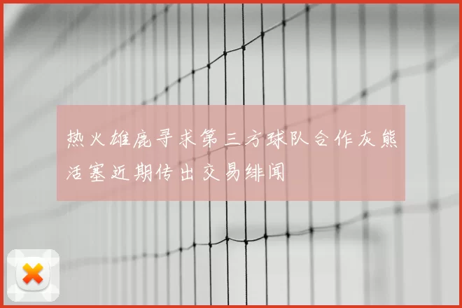 热火雄鹿寻求第三方球队合作灰熊活塞近期传出交易绯闻