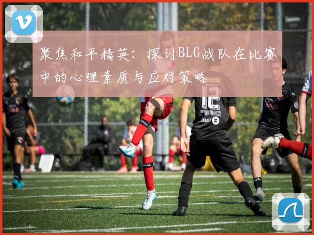 聚焦和平精英：探讨BLG战队在比赛中的心理素质与应对策略