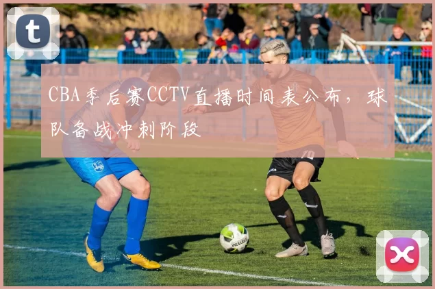CBA季后赛CCTV直播时间表公布，球队备战冲刺阶段