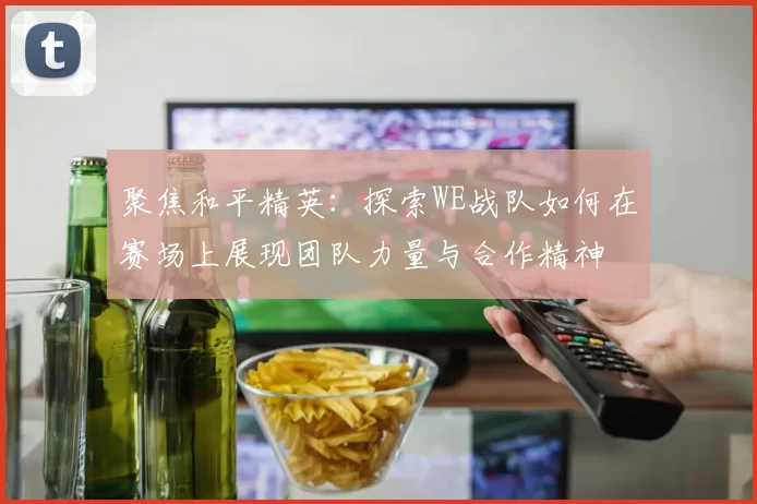 聚焦和平精英：探索WE战队如何在赛场上展现团队力量与合作精神