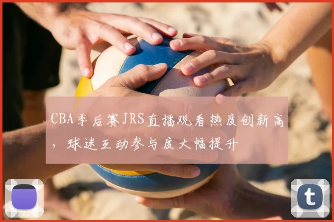 CBA季后赛JRS直播观看热度创新高,球迷互动参与度大幅提升