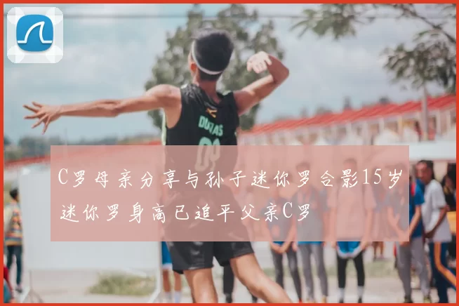 C罗母亲分享与孙子迷你罗合影15岁迷你罗身高已追平父亲C罗