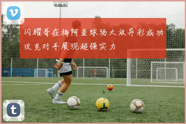 闪耀哥在梅阿查球场大放异彩成功攻克对手展现超强实力
