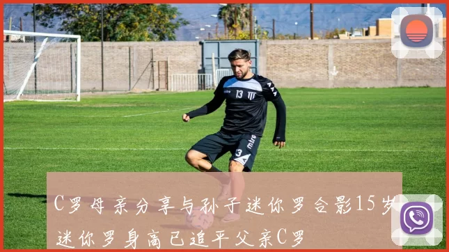 C罗母亲分享与孙子迷你罗合影15岁迷你罗身高已追平父亲C罗