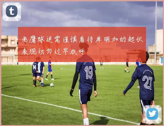 老鹰球迷需谨慎看待库明加的起伏表现切勿过早欢呼