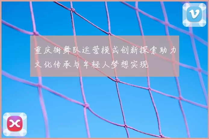重庆街舞队运营模式创新探索助力文化传承与年轻人梦想实现