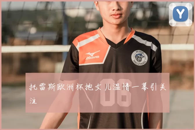 托雷斯欧洲杯抱女儿温情一幕引关注