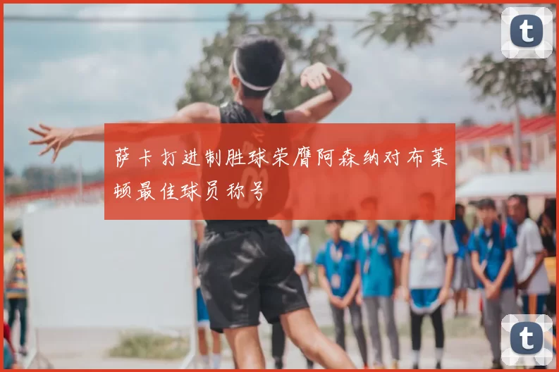 萨卡打进制胜球荣膺阿森纳对布莱顿最佳球员称号
