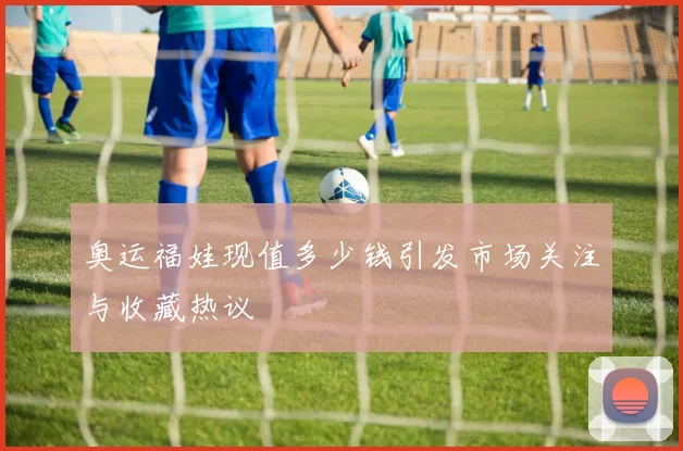 奥运福娃现值多少钱引发市场关注与收藏热议