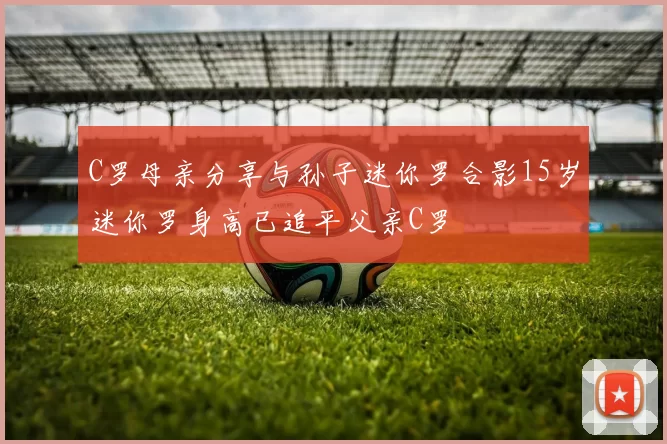 C罗母亲分享与孙子迷你罗合影15岁迷你罗身高已追平父亲C罗