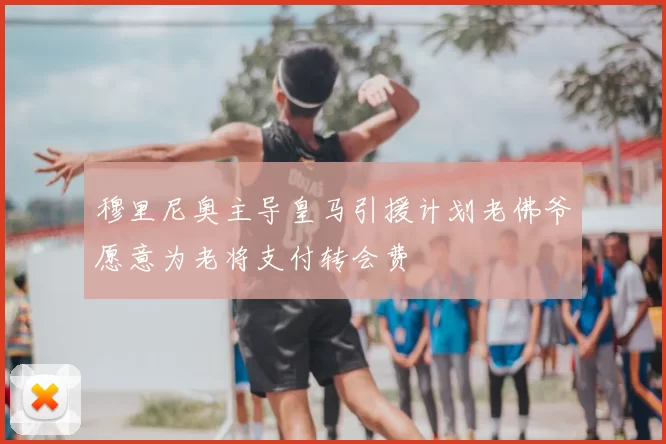 穆里尼奥主导皇马引援计划老佛爷愿意为老将支付转会费