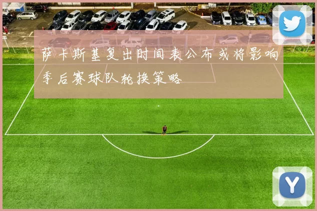 萨卡斯基复出时间表公布或将影响季后赛球队轮换策略