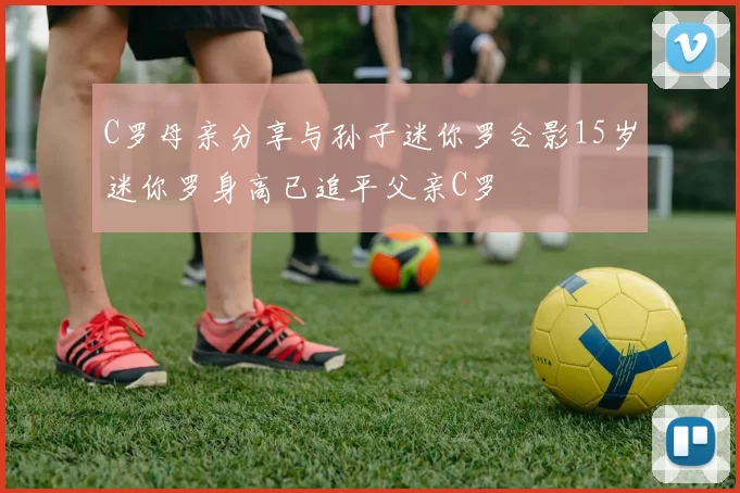 C罗母亲分享与孙子迷你罗合影15岁迷你罗身高已追平父亲C罗