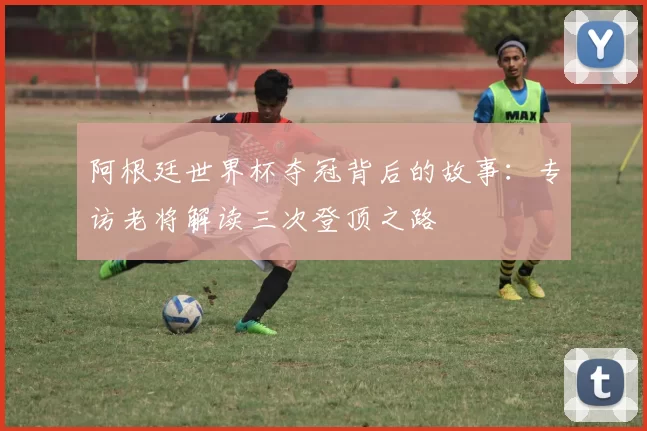 阿根廷世界杯夺冠背后的故事:专访老将解读三次登顶之路
