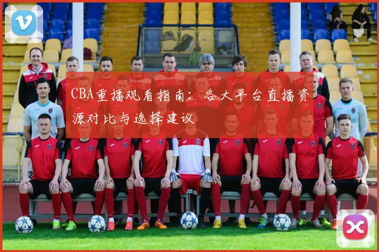CBA重播观看指南：各大平台直播资源对比与选择建议
