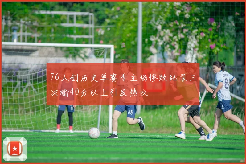 76人创历史单赛季主场惨败纪录三次输40分以上引发热议