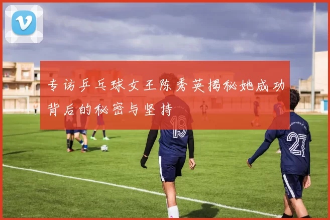 专访乒乓球女王陈秀英揭秘她成功背后的秘密与坚持