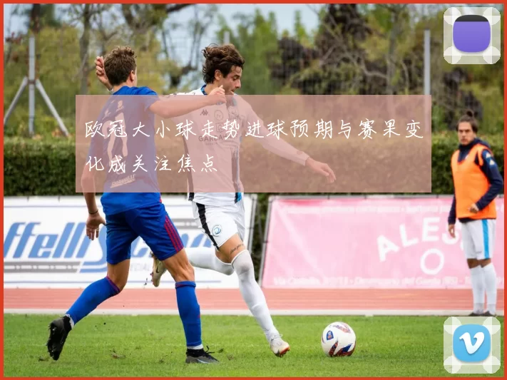 欧冠大小球走势进球预期与赛果变化成关注焦点