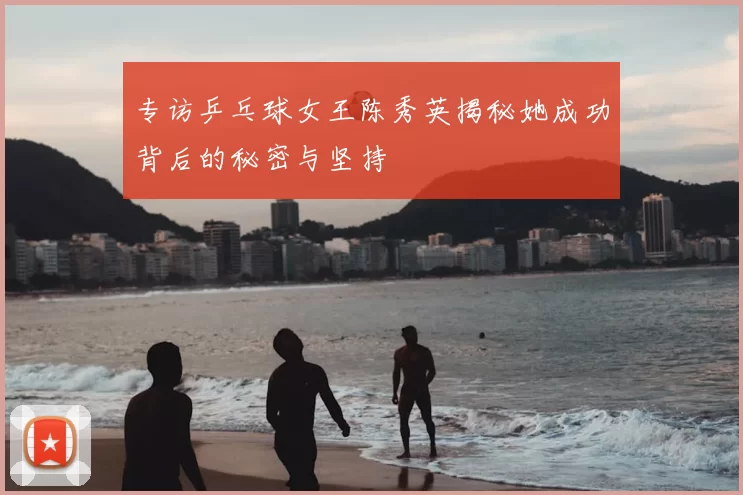 专访乒乓球女王陈秀英揭秘她成功背后的秘密与坚持