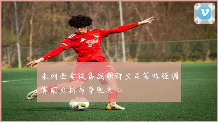 米利西奇谈备战朝鲜女足策略强调赛前分析与争胜决心