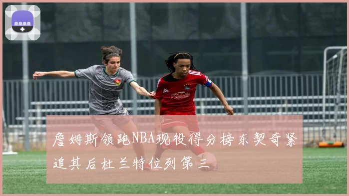 詹姆斯领跑NBA现役得分榜东契奇紧追其后杜兰特位列第三