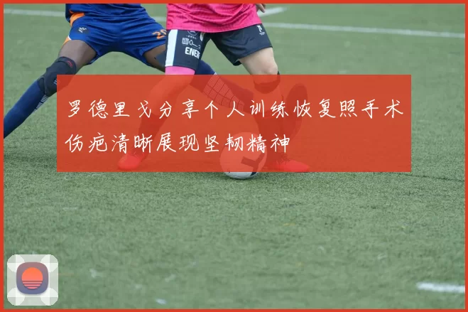 罗德里戈分享个人训练恢复照手术伤疤清晰展现坚韧精神