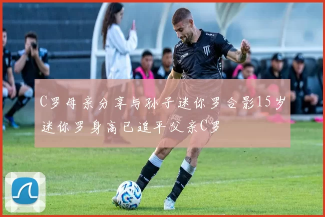 C罗母亲分享与孙子迷你罗合影15岁迷你罗身高已追平父亲C罗