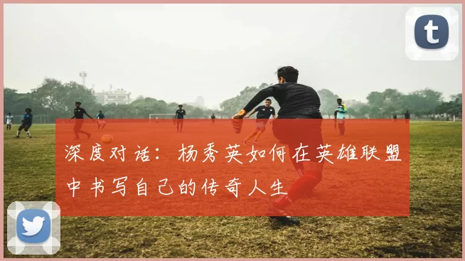 深度对话：杨秀英如何在英雄联盟中书写自己的传奇人生