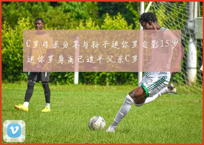 C罗母亲分享与孙子迷你罗合影15岁迷你罗身高已追平父亲C罗