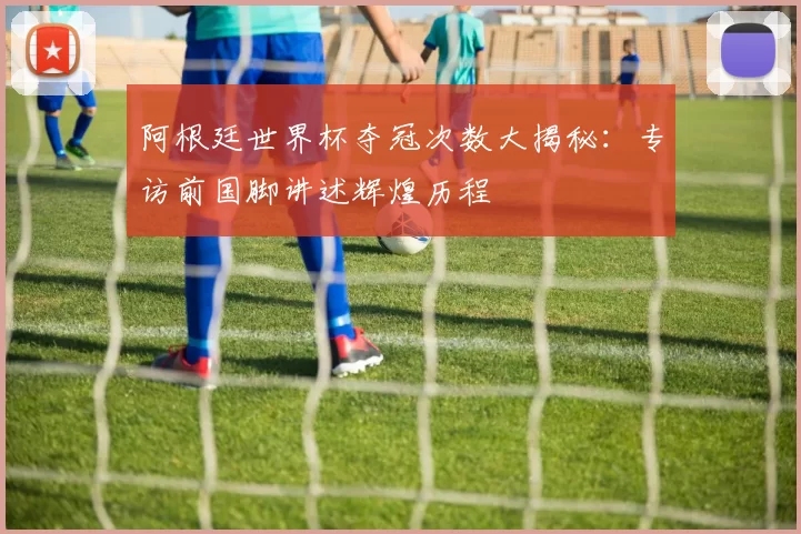 阿根廷世界杯夺冠次数大揭秘：专访前国脚讲述辉煌历程