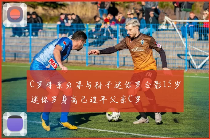 C罗母亲分享与孙子迷你罗合影15岁迷你罗身高已追平父亲C罗