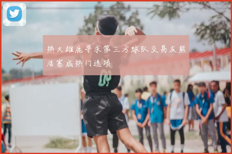 热火雄鹿寻求第三方球队交易灰熊活塞成热门选项