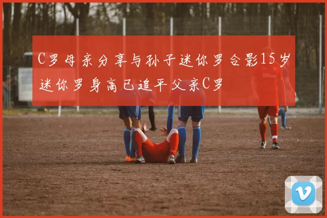 C罗母亲分享与孙子迷你罗合影15岁迷你罗身高已追平父亲C罗
